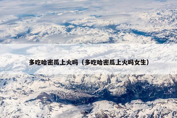 多吃哈密瓜上火吗（多吃哈密瓜上火吗女生）