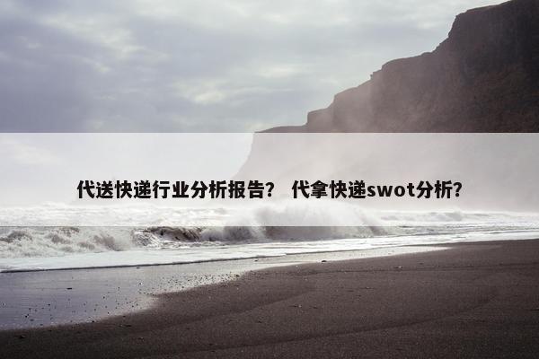 代送快递行业分析报告? 代拿快递swot分析? 代送快递行业分析报告? 代拿快递swot分析?