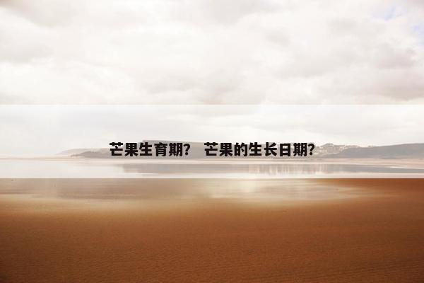 芒果生育期？ 芒果的生长日期？