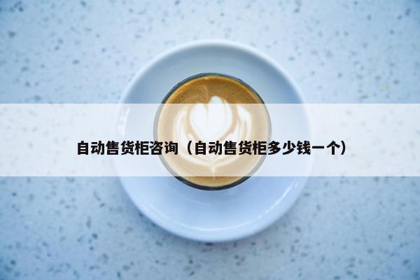 自动售货柜咨询（自动售货柜多少钱一个）