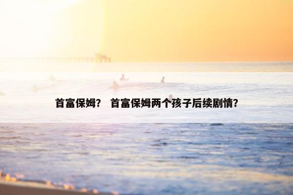 首富保姆？ 首富保姆两个孩子后续剧情？