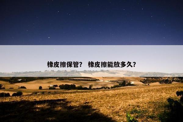 橡皮擦保管？ 橡皮擦能放多久？