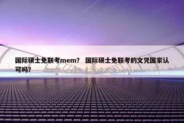 国际硕士免联考mem？ 国际硕士免联考的文凭国家认可吗？