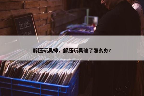 解压玩具摔,解压玩具破了怎么办? 解压玩具摔,解压玩具破了怎么办?