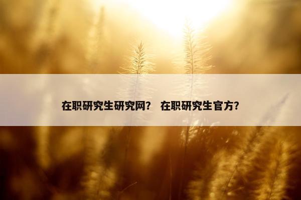 在职研究生研究网？ 在职研究生官方？