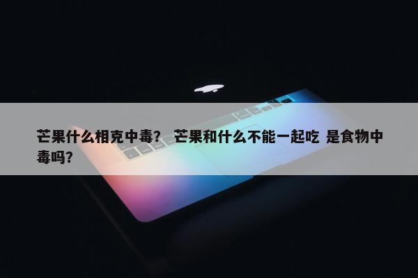 芒果什么相克中毒？ 芒果和什么不能一起吃 是食物中毒吗？