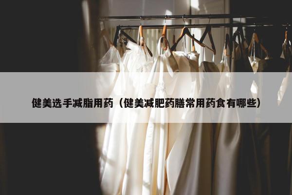 健美选手减脂用药（健美减肥药膳常用药食有哪些）