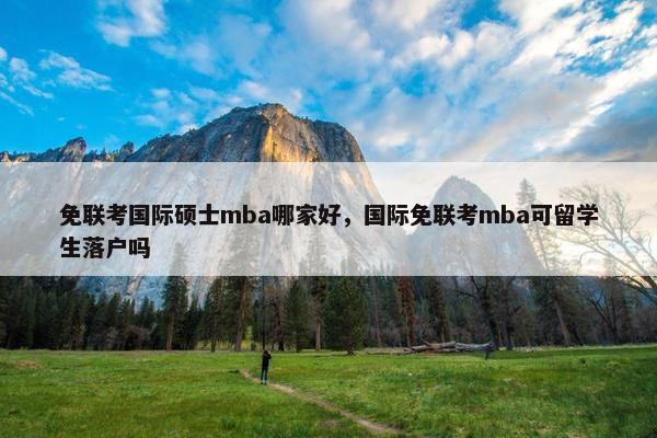 免联考国际硕士mba哪家好，国际免联考mba可留学生落户吗