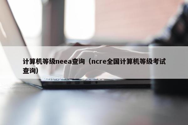 计算机等级neea查询(ncre全国计算机等级考试查询) 计算机等级neea查询(ncre全国计算机等级考试查询)