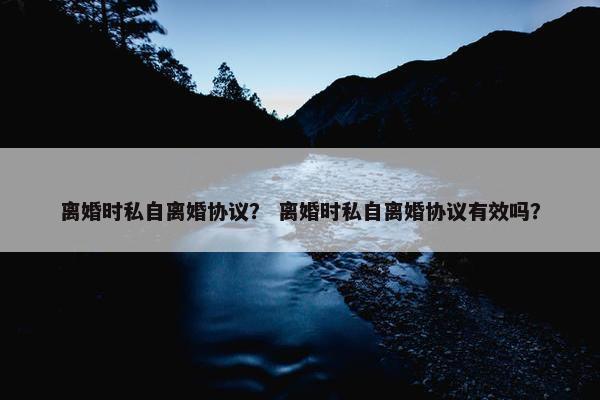 离婚时私自离婚协议? 离婚时私自离婚协议有效吗? 离婚时私自离婚协议? 离婚时私自离婚协议有效吗?
