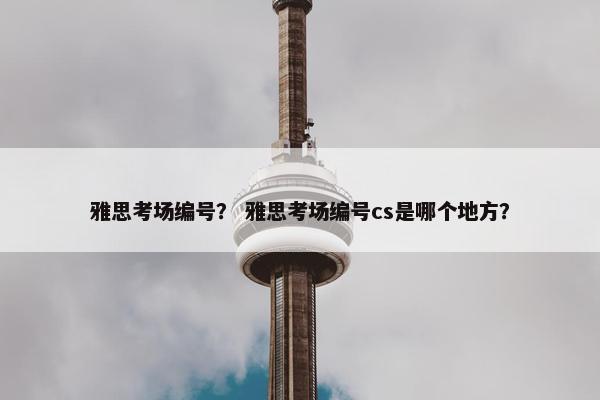 雅思考场编号? 雅思考场编号cs是哪个地方? 雅思考场编号? 雅思考场编号cs是哪个地方?