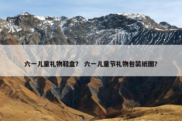 六一儿童礼物鞋盒？ 六一儿童节礼物包装纸图？