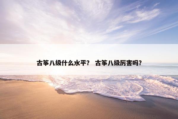 古筝八级什么水平？ 古筝八级厉害吗？