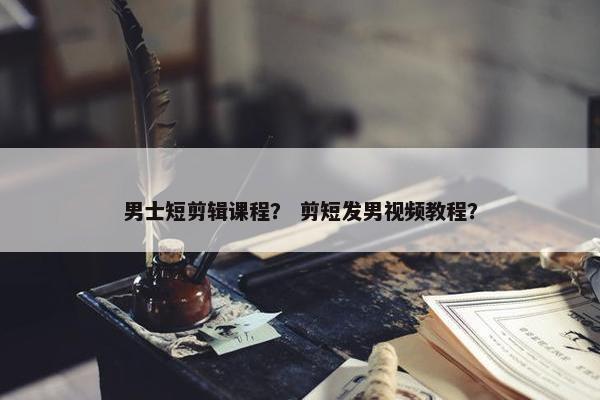 男士短剪辑课程？ 剪短发男视频教程？