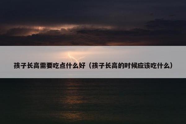 孩子长高需要吃点什么好(孩子长高的时候应该吃什么) 孩子长高需要吃点什么好(孩子长高的时候应该吃什么)