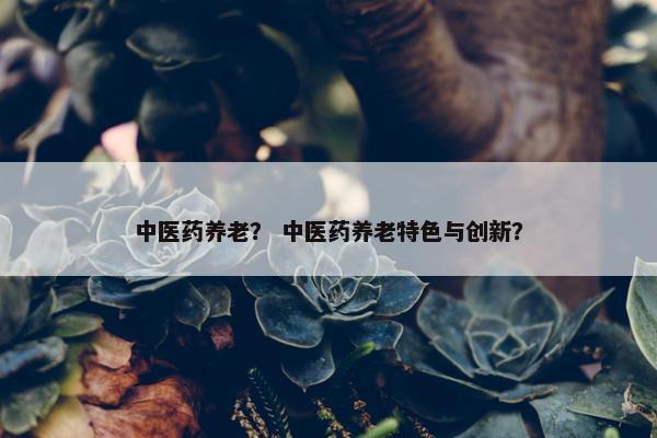 中医药养老？ 中医药养老特色与创新？