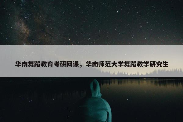 华南舞蹈教育考研网课，华南师范大学舞蹈教学研究生