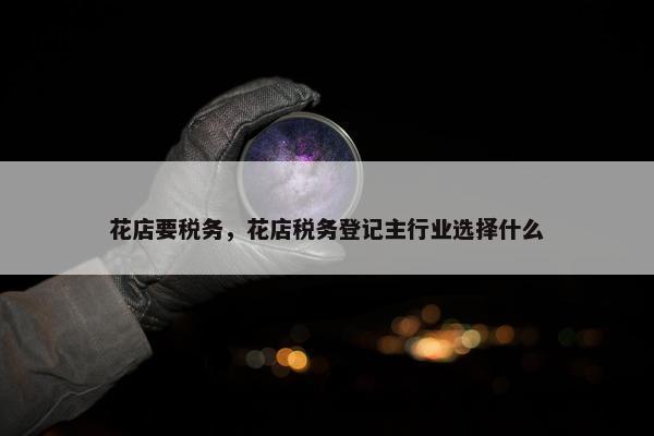 花店要税务，花店税务登记主行业选择什么