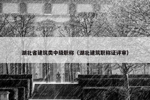 湖北省建筑类中级职称（湖北建筑职称证评审）