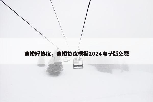 离婚好协议,离婚协议模板2024电子版免费 离婚好协议,离婚协议模板2024电子版免费