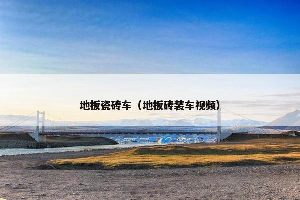 地板瓷砖车（地板砖装车视频）