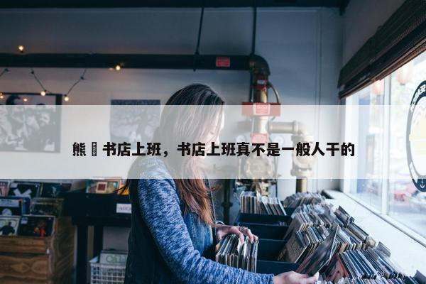 熊沢书店上班,书店上班真不是一般人干的 熊沢书店上班,书店上班真不是一般人干的