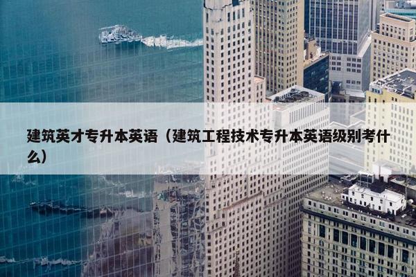 建筑英才专升本英语（建筑工程技术专升本英语级别考什么）