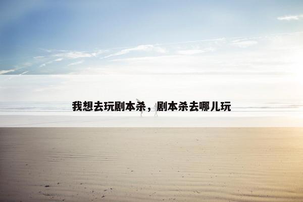 我想去玩剧本杀,剧本杀去哪儿玩 我想去玩剧本杀,剧本杀去哪儿玩