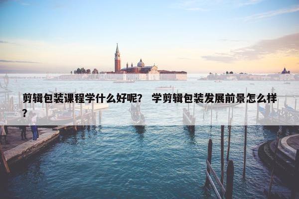 剪辑包装课程学什么好呢? 学剪辑包装发展前景怎么样? 剪辑包装课程学什么好呢? 学剪辑包装发展前景怎么样?