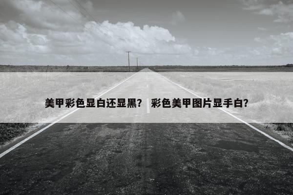 美甲彩色显白还显黑？ 彩色美甲图片显手白？