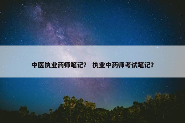 中医执业药师笔记? 执业中药师考试笔记? 中医执业药师笔记? 执业中药师考试笔记?