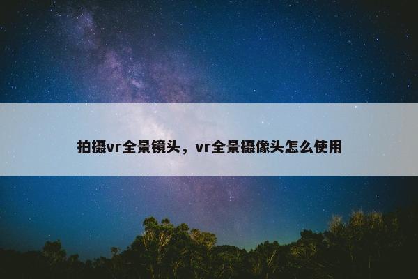 拍摄vr全景镜头,vr全景摄像头怎么使用 拍摄vr全景镜头,vr全景摄像头怎么使用