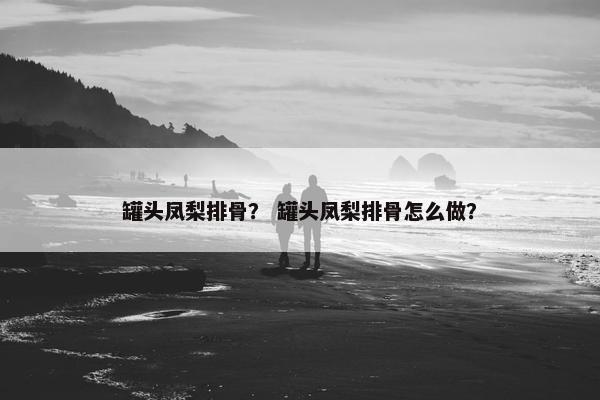 罐头凤梨排骨? 罐头凤梨排骨怎么做? 罐头凤梨排骨? 罐头凤梨排骨怎么做?