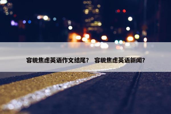 容貌焦虑英语作文结尾？ 容貌焦虑英语新闻？