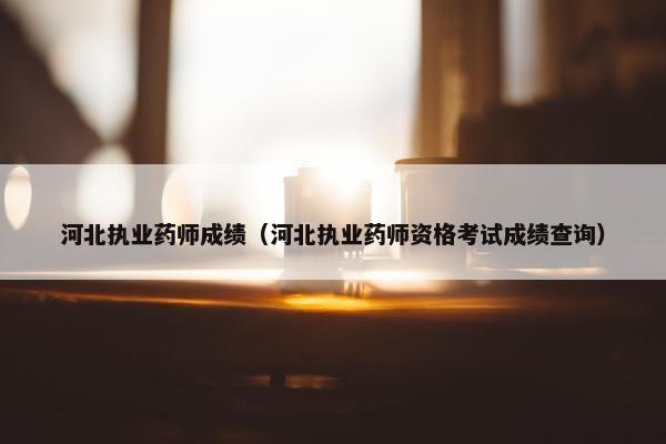 河北执业药师成绩（河北执业药师资格考试成绩查询）