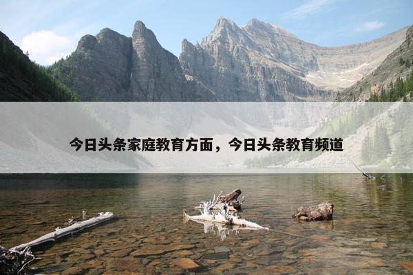 今日头条家庭教育方面，今日头条教育频道