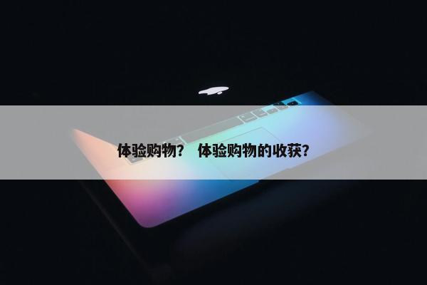 体验购物？ 体验购物的收获？