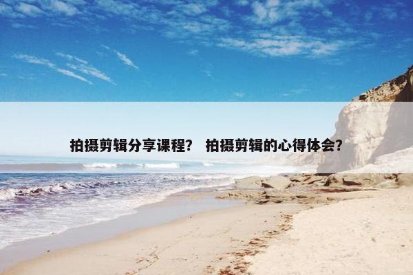 拍摄剪辑分享课程? 拍摄剪辑的心得体会? 拍摄剪辑分享课程? 拍摄剪辑的心得体会?