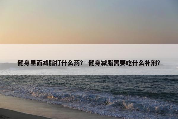 健身里面减脂打什么药? 健身减脂需要吃什么补剂? 健身里面减脂打什么药? 健身减脂需要吃什么补剂?