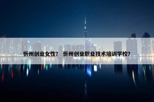 忻州创业女性？ 忻州创业职业技术培训学校？