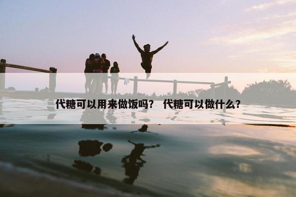 代糖可以用来做饭吗？ 代糖可以做什么？