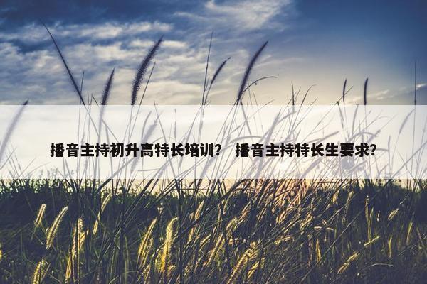 播音主持初升高特长培训？ 播音主持特长生要求？