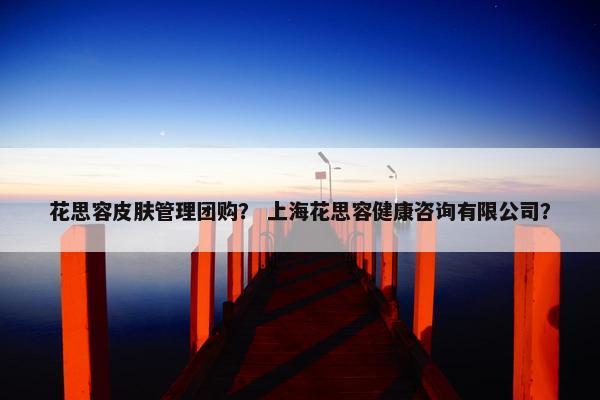 花思容皮肤管理团购？ 上海花思容健康咨询有限公司？