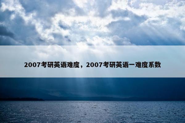 2007考研英语难度，2007考研英语一难度系数