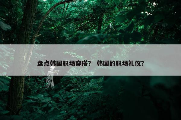 盘点韩国职场穿搭？ 韩国的职场礼仪？