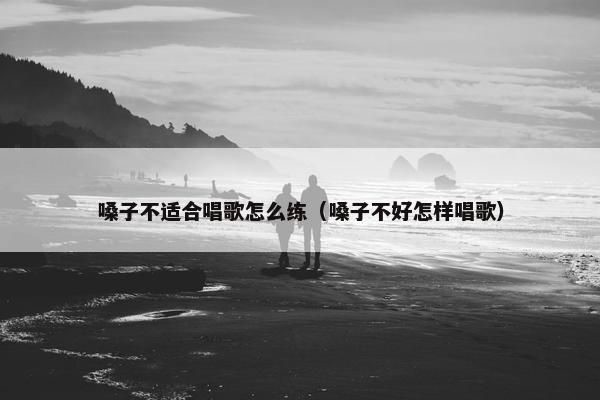 嗓子不适合唱歌怎么练（嗓子不好怎样唱歌）