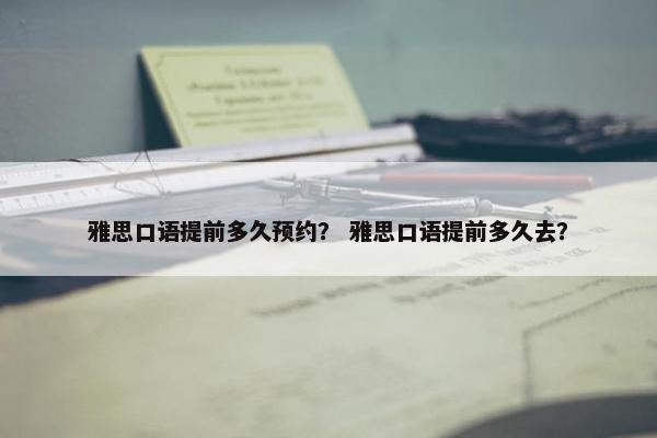 雅思口语提前多久预约？ 雅思口语提前多久去？