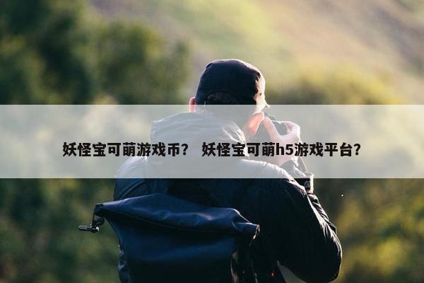 妖怪宝可萌游戏币？ 妖怪宝可萌h5游戏平台？