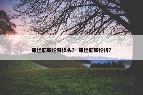 康佳筋膜枪替换头？ 康佳筋膜枪拆？