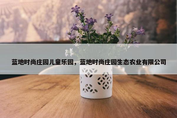 蓝地时尚庄园儿童乐园,蓝地时尚庄园生态农业有限公司 蓝地时尚庄园儿童乐园,蓝地时尚庄园生态农业有限公司
